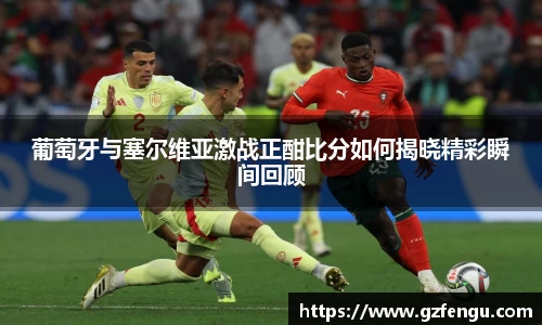 葡萄牙与塞尔维亚激战正酣比分如何揭晓精彩瞬间回顾